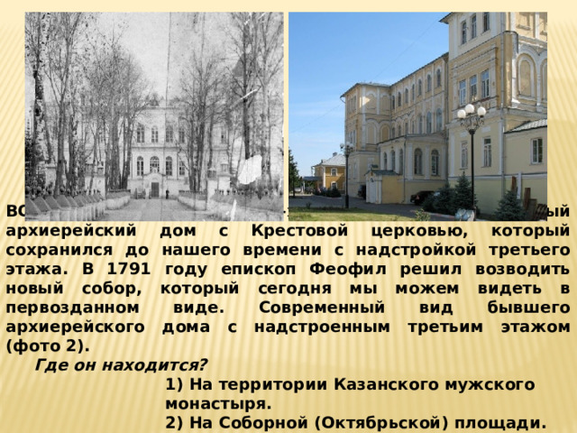 ВОПРОС 3: В 1788-1790-х гг. построен каменный архиерейский дом с Крестовой церковью, который сохранился до нашего времени с надстройкой третьего этажа. В 1791 году епископ Феофил решил возводить новый собор, который сегодня мы можем видеть в первозданном виде. Современный вид бывшего архиерейского дома с надстроенным третьим этажом (фото 2).  Где он находится? 1) На территории Казанского мужского монастыря. 2) На Соборной (Октябрьской) площади. 3) Является частью Покровской церкви. 