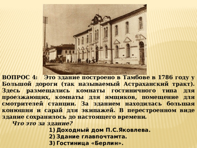 ВОПРОС 4: Это здание построено в Тамбове в 1786 году у Большой дороги (так называемый Астраханский тракт). Здесь размещались комнаты гостиничного типа для проезжающих, комнаты для ямщиков, помещение для смотрителей станции. За зданием находилась большая конюшня и сарай для экипажей. В перестроенном виде здание сохранилось до настоящего времени.  Что это за здание? Доходный дом П.С.Яковлева. Здание главпочтамта. Гостиница «Берлин». 