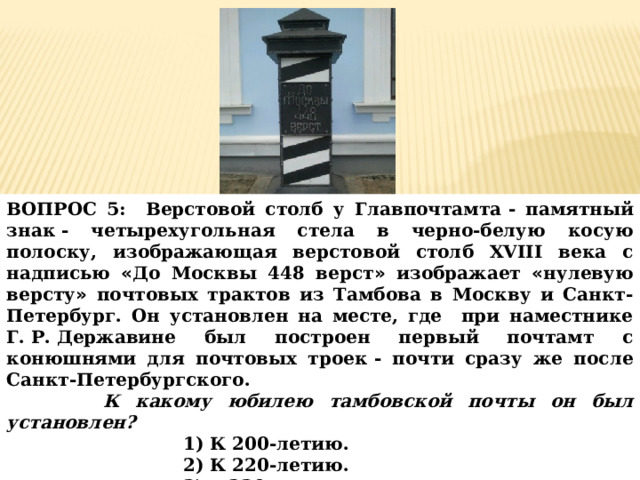 ВОПРОС 5: Верстовой столб у Главпочтамта   - памятный знак   - четырехугольная стела в черно-белую косую полоску, изображающая верстовой столб XVIII века с надписью « До Москвы 448 верст » изображает « нулевую версту » почтовых трактов из Тамбова в Москву и Санкт-Петербург. Он установлен на месте, где при наместнике Г.   Р.   Державине был построен первый почтамт с конюшнями для почтовых троек   - почти сразу же после Санкт-Петербургского.  К какому юбилею тамбовской почты он был установлен? 1) К 200-летию. 2) К 220-летию. 3) к 230-летию. 