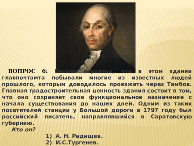  ВОПРОС 6: Весьма вероятно, что в этом здании главпочтамта побывали многие из известных людей прошлого, которым доводилось проезжать через Тамбов. Главная градостроительная ценность здания состоит в том, что оно сохраняет свое функциональное назначение с начала существования до наших дней. Одним из таких посетителей станции у Большой дороги в 1797 году был российский писатель, направлявшийся в Саратовскую губернию.  Кто он? А. Н. Радищев. И.С.Тургенев. М.Ю.Лермонтов. 