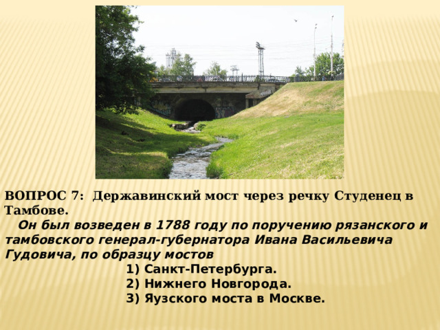 ВОПРОС 7: Державинский мост через речку Студенец в Тамбове.   Он был возведен в 1788 году по поручению рязанского и тамбовского генерал-губернатора Ивана Васильевича Гудовича, по образцу мостов 1) Санкт-Петербурга. 2) Нижнего Новгорода. 3) Яузского моста в Москве. 