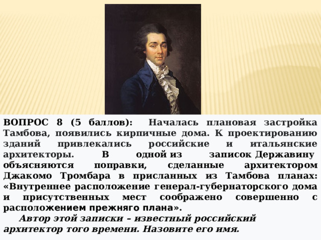 ВОПРОС 8 (5 баллов): Началась плановая застройка Тамбова, появились кирпичные дома. К проектированию зданий привлекались российские и итальянские архитекторы. В одной   из записок   Державину   объясняются поправки, сделанные архитектором Джакомо Тромбара в присланных из Тамбова планах: « Внутреннее расположение генерал-губернаторского дома и присутственных мест соображено совершенно с располо жением прежняго плана» .  Автор этой записки – известный российский архитектор того времени. Назовите его имя. _______________________________ 