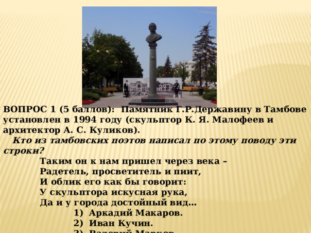 ВОПРОС 1 (5 баллов): Памятник Г.Р.Державину в Тамбове установлен в 1994 году (скульптор К. Я. Малофеев и архитектор А. С. Куликов).  Кто из тамбовских поэтов написал по этому поводу эти строки ? Таким он к нам пришел через века – Радетель, просветитель и пиит, И облик его как бы говорит: У скульптора искусная рука, Да и у города достойный вид … Аркадий Макаров. Иван Кучин. Валерий Марков. 