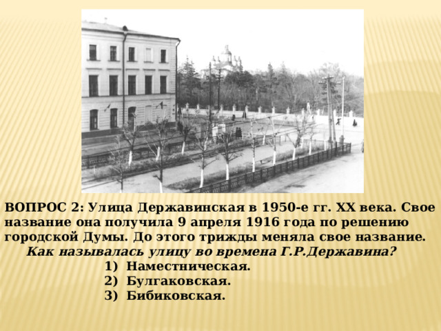 ВОПРОС 2: Улица Державинская в 1950-е гг. XX века. Свое название она получила 9 апреля 1916 года по решению городской Думы. До этого трижды меняла свое название.  Как называлась улицу во времена Г.Р.Державина?  Наместническая. Булгаковская. Бибиковская. 