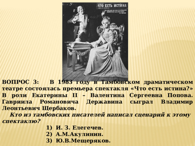 ВОПРОС 3: В 1983 году в Тамбовском драматическом театре состоялась премьера спектакля « Что есть истина? » В роли Екатерины II – Валентина Сергеевна Попова. Гавриила Романовича Державина сыграл Владимир Леонтьевич Щербаков.  Кто из тамбовских писателей написал сценарий к этому спектаклю? И. З. Елегечев. А.М.Акулинин. Ю.В.Мещеряков. 