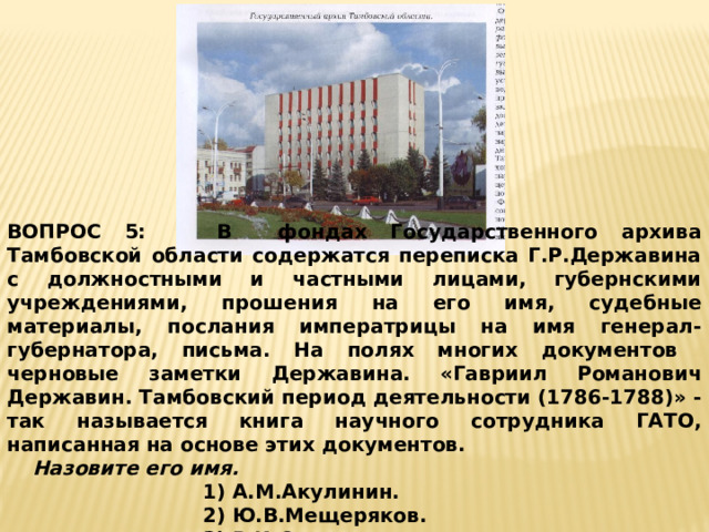 ВОПРОС 5:  В фондах Государственного архива Тамбовской области содержатся переписка Г.Р.Державина с должностными и частными лицами, губернскими учреждениями, прошения на его имя, судебные материалы, послания императрицы на имя генерал-губернатора, письма. На полях многих документов черновые заметки Державина.  «Гавриил Романович Державин. Тамбовский период деятельности (1786-1788)» - так называется книга научного сотрудника ГАТО, написанная на основе этих документов.   Назовите его имя. 1) А.М.Акулинин. 2) Ю.В.Мещеряков. 3) В.И.Селиверстов. 