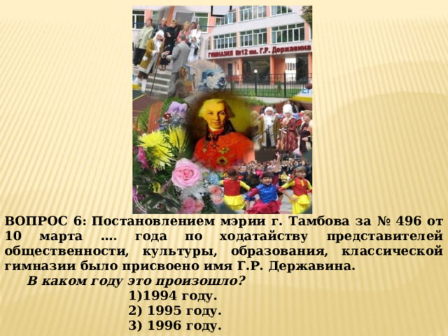 ВОПРОС 6:  Постановлением мэрии г. Тамбова за № 496 от 10 марта … . года по ходатайству представителей общественности, культуры, образования, классической гимназии было присвоено имя Г.Р. Державина.  В каком году это произошло? 1)1994 году. 2) 1995 году. 3) 1996 году. 