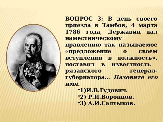 ВОПРОС 3: В день своего приезда в Тамбов, 4 марта 1786 года, Державин дал наместническому правлению так называемое « предложение о своем вступлении в должность » , поставил в известность рязанского генерал-губернатора …  Назовите его имя. 1)И.В.Гудович. 2) Р.И.Воронцов. 3) А.И.Салтыков. 