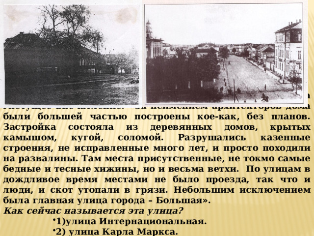 ВОПРОС 4: Город Тамбов произвел на Державина гнетущее впечатление: « За неимением архитекторов дома были большей частью построены кое-как, без планов. Застройка состояла из деревянных домов, крытых камышом, кугой, соломой. Разрушались казенные строения, не исправленные много лет, и просто походили на развалины. Там места присутственные, не токмо самые бедные и тесные хижины, но и весьма ветхи. По улицам в дождливое время местами не было проезда, так что и люди, и скот утопали в грязи. Небольшим исключением была главная улица города – Большая » . Как сейчас называется эта улица? 1)улица Интернациональная. 2) улица Карла Маркса.  3) улица Советская. 