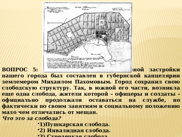 ВОПРОС 5: Этот первый план регулярной застройки нашего города был составлен в губернской канцелярии землемером Михаилом Пахомовым. Город сохранил свою слободскую структуру. Так, в южной его части, возникла еще одна слобода, жители которой – офицеры и солдаты – официально продолжали оставаться на службе, но фактически по своим занятиям и социальному положению мало чем отличались от мещан. Что это за слобода? 1)Пушкарская слобода. 2) Инвалидная слобода. 3) Стрелецкая слобода. 