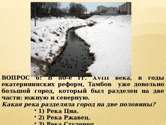 ВОПРОС 6: В 80-е гг. XVIII века, в годы екатерининских реформ, Тамбов уже довольно большой город, который был разделен на две части: южную и северную. Какая река разделяла город на две половины?  1) Река Цна.  2) Река Ржавец.  3) Река Студенец. 