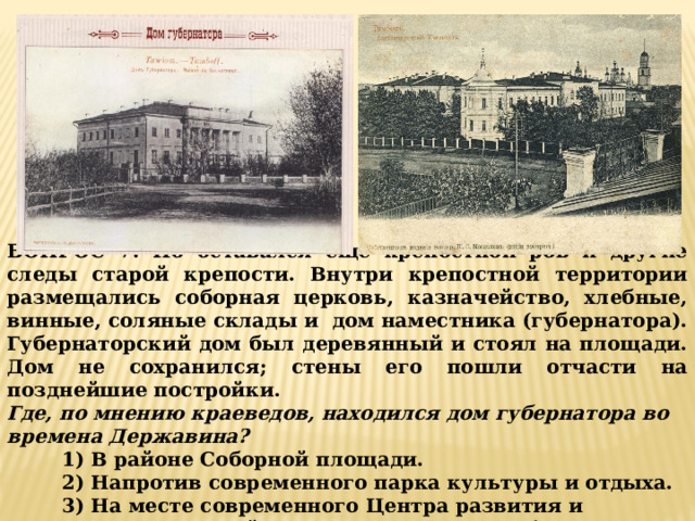 ВОПРОС 7: Но оставался еще крепостной ров и другие следы старой крепости. Внутри крепостной территории размещались соборная церковь, казначейство, хлебные, винные, соляные склады и дом наместника (губернатора). Губернаторский дом был деревянный и стоял на площади. Дом не сохранился; стены его пошли отчасти на позднейшие постройки. Где, по мнению краеведов, находился дом губернатора во времена Державина?  1) В районе Соборной площади. 2) Напротив современного парка культуры и отдыха. 3) На месте современного Центра развития и творчества детей (улица Рахманинова, 3б). 