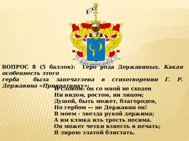 ВОПРОС 8 (5 баллов):  Герб рода Державиных. Какая особенность этого герба была запечатлена в стихотворении Г. Р. Державина « Привратнику » : И словом: он со мной не сходен Ни видом, ростом, ни лицом; Душой, быть может, благороден, Но гербом — не Державин он! В моем - звезда рукой держима; А им клюка иль трость носима. Он может четки взнесть в печать; Я лирою златой блистать. 