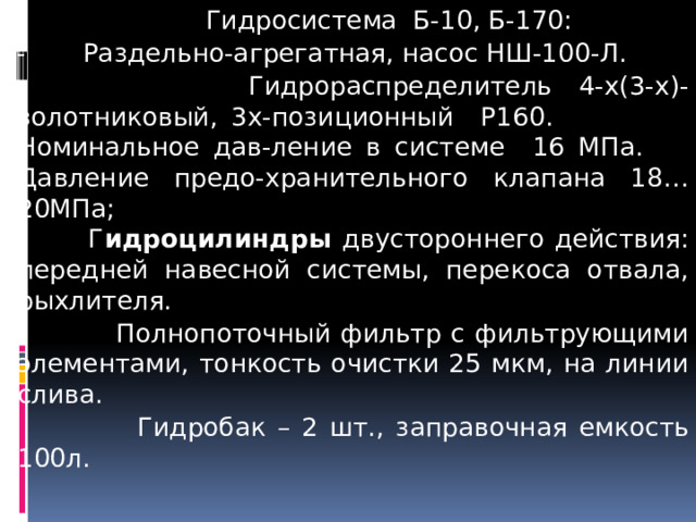 Гидросистема Б-10, Б-170:  - Раздельно-агрегатная, насос НШ-100-Л.  Гидрораспределитель 4-х(3-х)-золотниковый, 3х-позиционный Р160. Номинальное дав-ление в системе 16 МПа.   Давление предо-хранительного клапана 18…20МПа;   Г идроцилиндры двустороннего действия: передней навесной системы, перекоса отвала, рыхлителя.  Полнопоточный фильтр с фильтрующими элементами, тонкость очистки 25 мкм, на линии слива.  Гидробак – 2 шт., з аправочная емкость 100л.  