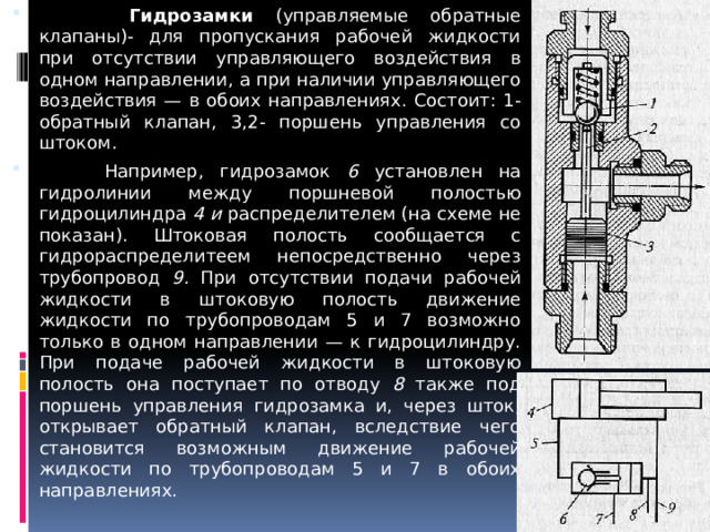  Гидрозамки (управляемые обратные клапаны)- для пропускания рабочей жидкости при отсутствии управляющего воздействия в одном направлении, а при наличии управляющего воздействия — в обоих направлениях. Состоит: 1- обратный клапан, 3,2- поршень управления со штоком .  Например, гидрозамок 6 установлен на гидролинии между поршневой полостью гидроцилиндра 4 и распределителем (на схеме не показан). Штоковая полость сообщается с гидрораспределите­ем непосредственно через трубопровод 9. При отсутствии подачи рабочей жидкости в штоковую полость движение жидкости по трубопроводам 5 и 7 возможно только в одном направлении — к гидроцилиндру. При подаче рабочей жидкости в штоковую полость она поступает по отводу 8 также под поршень управления гидрозамка и, через шток, открывает обратный клапан, вследствие чего становится возможным движение рабочей жидкости по трубопроводам 5 и 7 в обоих направлениях. 