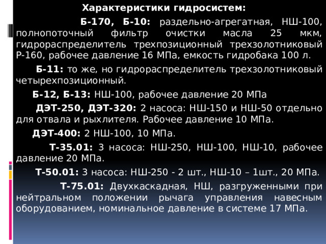 Характеристики гидросистем:  Б-170, Б-10: раздельно-агрегатная, НШ-100, полнопоточный фильтр очистки масла 25 мкм, гидрораспределитель трехпозиционный трехзолотниковый Р-160, рабочее давление 16 МПа, емкость гидробака 100 л.  Б-11: то же, но гидрораспределитель трехзолотниковый четырехпозиционный.  Б-12, Б-13: НШ-100, рабочее давление 20 МПа  ДЭТ-250, ДЭТ-320: 2 насоса: НШ-150 и НШ-50 отдельно для отвала и рыхлителя. Рабочее давление 10 МПа.  ДЭТ-400: 2 НШ-100, 10 МПа.  Т-35.01: 3 насоса: НШ-250, НШ-100, НШ-10, рабочее давление 20 МПа.  Т-50.01: 3 насоса: НШ-250 - 2 шт., НШ-10 – 1шт., 20 МПа.  Т-75.01: Двухкаскадная, НШ, разгруженными при нейтральном положении рычага управления навесным оборудованием, номинальное давление в системе 17 МПа. 