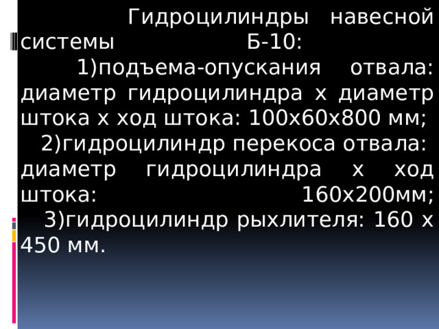  Гидроцилиндры навесной системы Б-10:  1)подъема-опускания отвала: диаметр гидроцилиндра х диаметр штока х ход штока: 100х60х800 мм;  2)гидроцилиндр перекоса отвала: диаметр гидроцилиндра х ход штока: 160х200мм;  3)гидроцилиндр рыхлителя: 160 х 450 мм.   