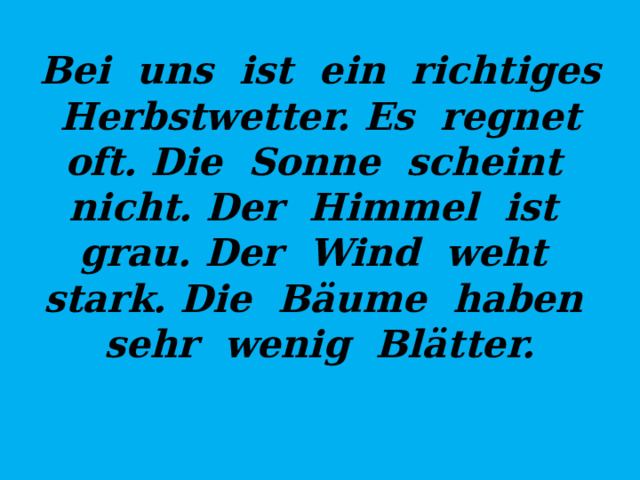 Bei uns ist ein richtiges Herbstwetter. Es regnet oft. Die Sonne scheint nicht. Der Himmel ist grau. Der Wind weht stark. Die Bäume haben sehr wenig Blätter. 