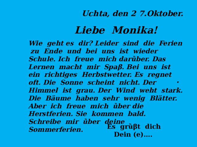 Uchta, den 2 7.Oktober. Liebe Monika! . Wie geht es dir? Leider sind die Ferien zu Ende und bei uns ist wieder Schule. Ich freue mich dar ȕber. Das Lernen macht mir Spaβ. Bei uns ist ein richtiges Herbstwetter. Es regnet oft. Die Sonne scheint nicht. Der Himmel ist grau. Der Wind weht stark. Die Bäume haben sehr wenig Blätter.  Aber ich freue mich ȕber die Herstferien. Sie kommen bald. Schreibe mir ȕber deine Sommerferien.   Es grȕβt dich  Dein (e)…. 