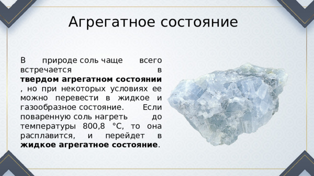 Агрегатное состояние В природе соль чаще всего встречается в твердом агрегатном состоянии , но при некоторых условиях ее можно перевести в жидкое и газообразное состояние. Если поваренную соль нагреть до температуры 800,8 °C, то она расплавится, и перейдет в жидкое агрегатное состояние . 
