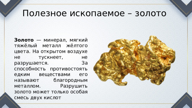 Полезное ископаемое – золото Золото — минерал, мягкий тяжёлый металл жёлтого цвета. На открытом воздухе не тускнеет, не разрушается. За способность противостоять едким веществами его называют благородным металлом. Разрушить золото может только особая смесь двух кислот 