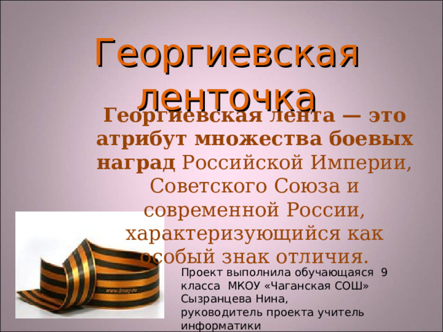 Георгиевская  ленточка Георгиевская лента — это атрибут множества боевых наград Российской Империи, Советского Союза и современной России, характеризующийся как особый знак отличия. Проект выполнила обучающаяся 9 класса МКОУ «Чаганская СОШ» Сызранцева Нина, руководитель проекта учитель информатики Ралкина Светлана Павловна 