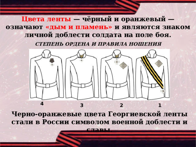 Цвета ленты — чёрный и оранжевый — означают «дым и пламень» и являются знаком личной доблести солдата на поле боя. СТЕПЕНЬ ОРДЕНА И ПРАВИЛА НОШЕНИЯ 4 1 2 3 Черно-оранжевые цвета Георгиевской ленты стали в России символом военной доблести и славы. 