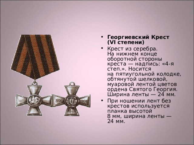 Георгиевский Крест (VI степени) Крест из серебра. На нижнем конце оборотной стороны креста — надпись: «4-я степ.». Носится на пятиугольной колодке, обтянутой шелковой, муаровой лентой цветов ордена Святого Георгия. Ширина ленты — 24 мм. При ношении лент без крестов используется планка высотой 8 мм, ширина ленты — 24 мм.  