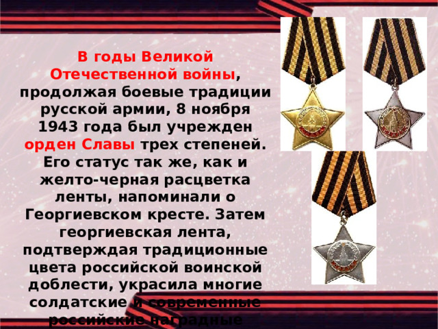  В годы Великой Отечественной войны , продолжая боевые традиции русской армии, 8 ноября 1943 года был учрежден орден Славы трех степеней. Его статус так же, как и желто-черная расцветка ленты, напоминали о Георгиевском кресте. Затем георгиевская лента, подтверждая традиционные цвета российской воинской доблести, украсила многие солдатские и современные российские наградные медали и знаки. 