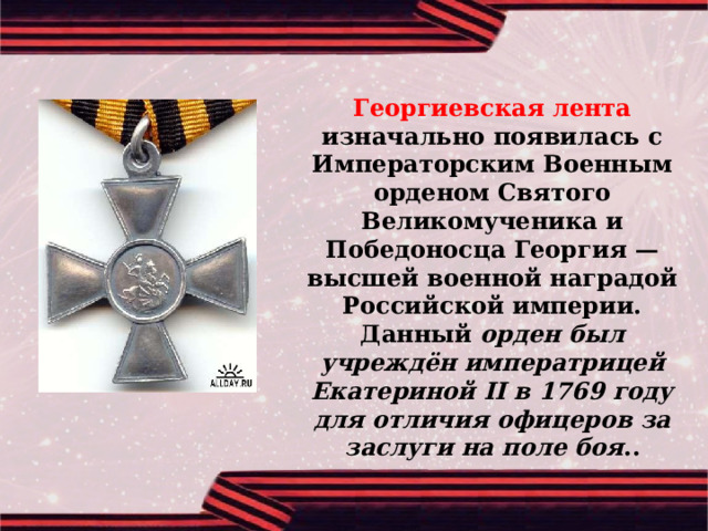 Георгиевская лента изначально появилась с Императорским Военным орденом Святого Великомученика и Победоносца Георгия — высшей военной наградой Российской империи. Данный орден был учреждён императрицей Екатериной II в 1769 году для отличия офицеров за заслуги на поле боя .. 