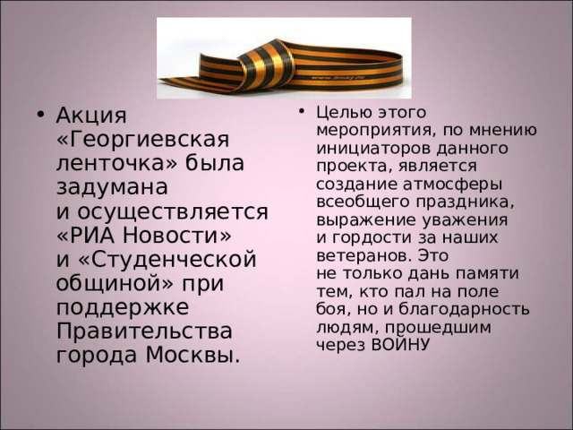 Акция «Георгиевская ленточка» была задумана и осуществляется «РИА Новости» и «Студенческой общиной» при поддержке Правительства города Москвы.  Целью этого мероприятия, по мнению инициаторов данного проекта, является создание атмосферы всеобщего праздника, выражение уважения и гордости за наших ветеранов. Это не только дань памяти тем, кто пал на поле боя, но и благодарность людям, прошедшим через ВОЙНУ 