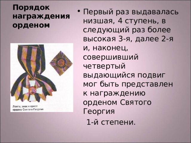 Первый раз выдавалась низшая, 4 ступень, в следующий раз более высокая 3-я, далее 2-я и, наконец, совершивший четвертый выдающийся подвиг мог быть представлен к награждению орденом Святого Георгия  1-й степени. Порядок награждения орденом 