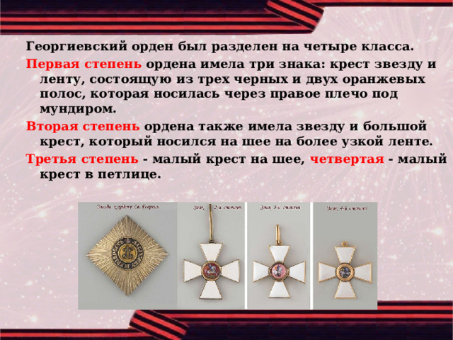 Георгиевский орден был разделен на четыре класса. Первая степень ордена имела три знака: крест звезду и ленту, состоящую из трех черных и двух оранжевых полос, которая носилась через правое плечо под мундиром. Вторая степень ордена также имела звезду и большой крест, который носился на шее на более узкой ленте. Третья степень - малый крест на шее, четвертая - малый крест в петлице. 