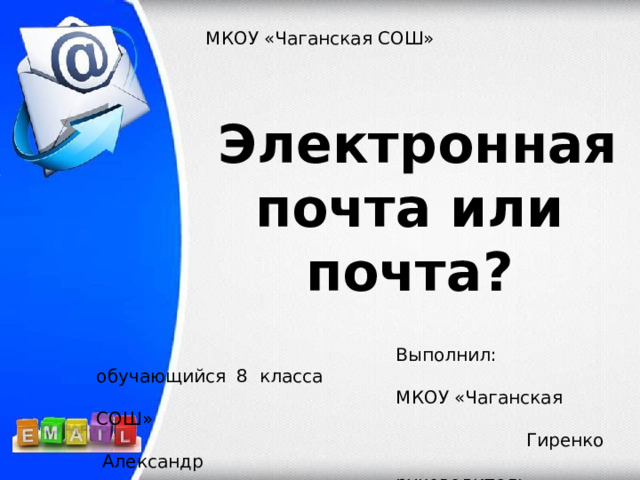 МКОУ «Чаганская СОШ»  Электронная почта или почта ?    Выполнил: обучающийся 8 класса  МКОУ «Чаганская СОШ»  Гиренко Александр  руководитель учитель информатики  Ралкина Светлана Павловна 