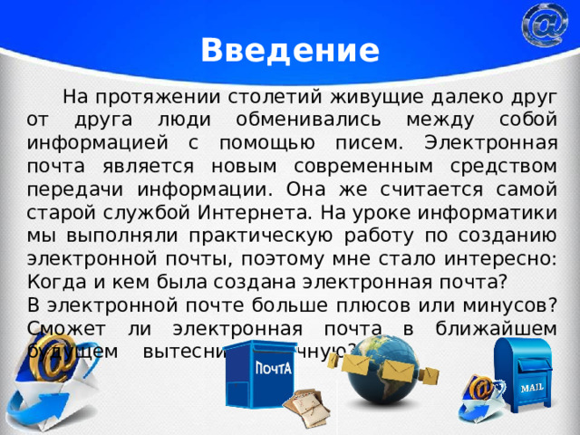 Введение   На протяжении столетий живущие далеко друг от друга люди обменивались между собой информацией с помощью писем.  Электронная почта является новым современным средством передачи информации. Она же считается самой старой службой Интернета. На уроке информатики мы выполняли практическую работу по созданию электронной почты, поэтому мне стало интересно: Когда и кем была создана электронная почта? В электронной почте больше плюсов или минусов? Сможет ли электронная почта в ближайшем будущем  вытеснить обычную? 