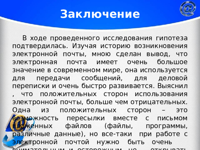 Заключение  В ходе проведенного исследования гипотеза подтвердилась. Изучая историю возникновения электронной почты, мною сделан вывод, что электронная почта имеет очень большое значение в современном мире, она используется для передачи сообщений, для деловой переписки и очень быстро развивается. Выяснил , что положительных сторон использования электронной почты, больше чем отрицательных. Одна из положительных сторон – это возможность пересылки вместе с письмом вложенных файлов (файлы, программы, различные данные), но все-таки  при работе с электронной почтой нужно  быть очень  внимательным и осторожным, не  открывать письма  от неизвестных адресатов. 