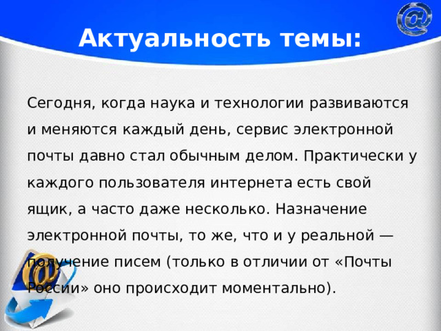 Актуальность темы: Сегодня, когда наука и технологии развиваются и меняются каждый день, сервис электронной почты давно стал обычным делом. Практически у каждого пользователя интернета есть свой ящик, а часто даже несколько. Назначение электронной почты, то же, что и у реальной — получение писем (только в отличии от «Почты России» оно происходит моментально). 