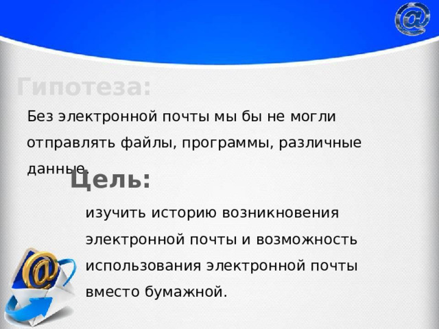 Гипотеза: Без электронной почты мы бы не могли отправлять файлы, программы, различные данные. Цель: изучить историю возникновения электронной почты и возможность использования электронной почты вместо бумажной. 