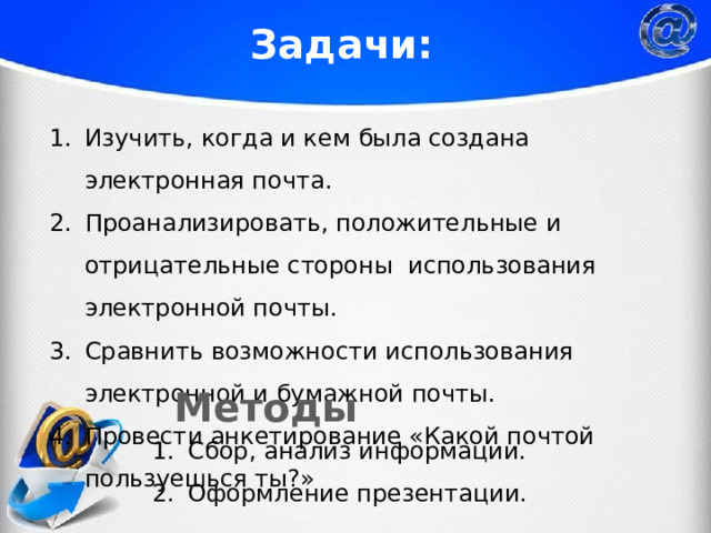 Задачи: Изучить, когда и кем была создана электронная почта. Проанализировать, положительные и отрицательные стороны использования электронной почты. Сравнить возможности использования электронной и бумажной почты. Провести анкетирование «Какой почтой пользуешься ты?»  Методы Сбор, анализ информации. Оформление презентации. 