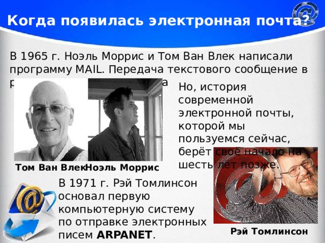 Когда появилась электронная почта? В 1965 г. Ноэль Моррис и Том Ван Влек написали программу MAIL. Передача текстового сообщение в рамках одного компьютера Но, история современной электронной почты, которой мы пользуемся сейчас, берёт своё начало на шесть лет позже. Ноэль Моррис Том Ван Влек В 1971 г. Рэй Томлинсон основал первую компьютерную систему по отправке электронных писем ARPANET . Рэй Томлинсон 