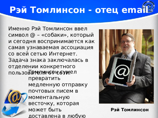 Рэй Томлинсон - отец email Именно Рэй Томлинсон ввел символ @ – «собаки», который и сегодня воспринимается как самая узнаваемая ассоциация со всей сетью Интернет. Задача знака заключалась в отделении конкретного пользователя от сети. Томлинсон сумел превратить медленную отправку почтовых писем в моментальную весточку, которая может быть доставлена в любую точку мира за считанные секунды. Рэй Томлинсон 