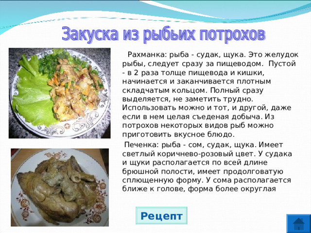  Рахманка: рыба - судак, щука. Это желудок рыбы, следует сразу за пищеводом. Пустой - в 2 раза толще пищевода и кишки, начинается и заканчивается плотным складчатым кольцом. Полный сразу выделяется, не заметить трудно. Использовать можно и тот, и другой, даже если в нем целая съеденая добыча. Из потрохов некоторых видов рыб можно приготовить вкусное блюдо.  Печенка: рыба - сом, судак, щука. Имеет светлый коричнево-розовый цвет. У судака и щуки располагается по всей длине брюшной полости, имеет продолговатую сплющенную форму. У сома располагается ближе к голове, форма более округлая Рецепт 
