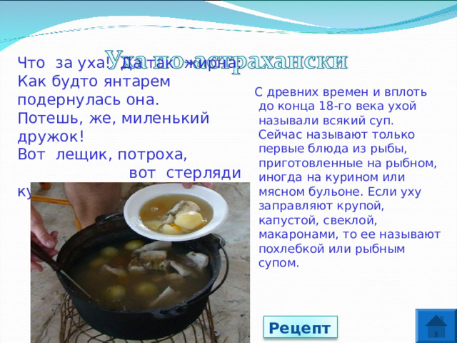 Что за уха! Да так жирна: Как будто янтарем подернулась она. Потешь, же, миленький дружок! Вот лещик, потроха,  вот стерляди кусочек!  С древних времен и вплоть до конца 18-го века ухой называли всякий суп. Сейчас называют только первые блюда из рыбы, приготовленные на рыбном, иногда на курином или мясном бульоне. Если уху заправляют крупой, капустой, свеклой, макаронами, то ее называют похлебкой или рыбным супом. Рецепт 