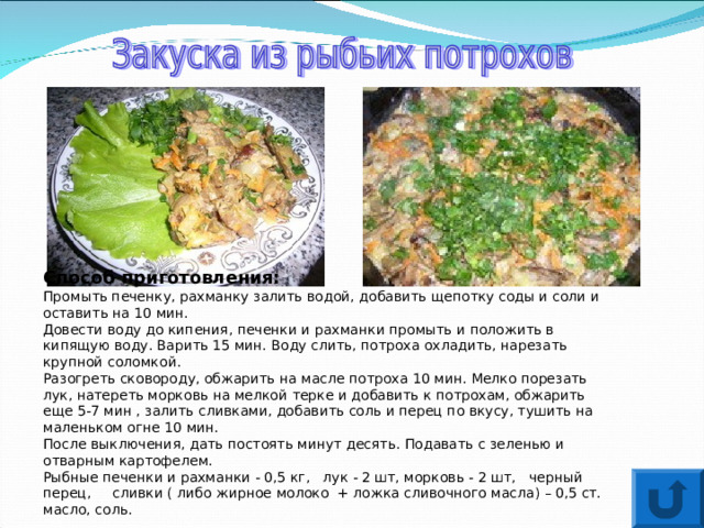 Способ приготовления: Промыть печенку, рахманку залить водой, добавить щепотку соды и соли и оставить на 10 мин. Довести воду до кипения, печенки и рахманки промыть и положить в кипящую воду. Варить 15 мин. Воду слить, потроха охладить, нарезать крупной соломкой. Разогреть сковороду, обжарить на масле потроха 10 мин. Мелко порезать лук, натереть морковь на мелкой терке и добавить к потрохам, обжарить еще 5-7 мин , залить сливками, добавить соль и перец по вкусу, тушить на маленьком огне 10 мин. После выключения, дать постоять минут десять. Подавать с зеленью и отварным картофелем. Рыбные печенки и рахманки - 0,5 кг, лук - 2 шт, морковь - 2 шт, черный перец, сливки ( либо жирное молоко + ложка сливочного масла) – 0,5 ст. масло, соль. 
