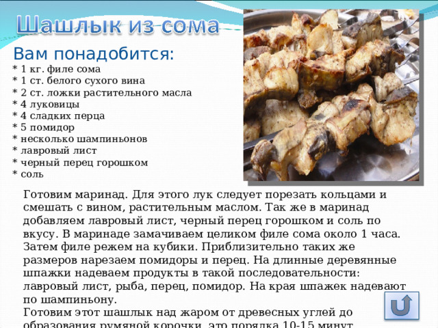 Вам понадобится: * 1 кг. филе сома  * 1 ст. белого сухого вина  * 2 ст. ложки растительного масла  * 4 луковицы  * 4 сладких перца  * 5 помидор  * несколько шампиньонов  * лавровый лист  * черный перец горошком  * соль Готовим маринад. Для этого лук следует порезать кольцами и смешать с вином, растительным маслом. Так же в маринад добавляем лавровый лист, черный перец горошком и соль по вкусу. В маринаде замачиваем целиком филе сома около 1 часа. Затем филе режем на кубики. Приблизительно таких же размеров нарезаем помидоры и перец. На длинные деревянные шпажки надеваем продукты в такой последовательности: лавровый лист, рыба, перец, помидор. На края шпажек надевают по шампиньону.  Готовим этот шашлык над жаром от древесных углей до образования румяной корочки, это порядка 10-15 минут. 