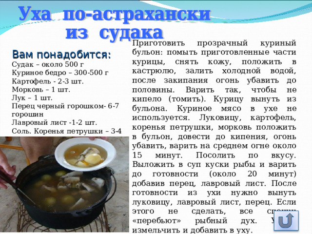 Приготовить прозрачный куриный бульон: помыть приготовленные части курицы, снять кожу, положить в кастрюлю, залить холодной водой, после закипания огонь убавить до половины. Варить так, чтобы не кипело (томить). Курицу вынуть из бульона. Куриное мясо в ухе не используется. Луковицу, картофель, коренья петрушки, морковь положить в бульон, довести до кипения, огонь убавить, варить на среднем огне около 15 минут. Посолить по вкусу. Выложить в суп куски рыбы и варить до готовности (около 20 минут) добавив перец, лавровый лист. После готовности из ухи нужно вынуть луковицу, лавровый лист, перец. Если этого не сделать, все специи «перебьют» рыбный дух. Укроп измельчить и добавить в уху. Вам понадобится: Судак – около 500 г  Куриное бедро – 300-500 г  Картофель - 2-3 шт.  Морковь – 1 шт.  Лук – 1 шт.  Перец черный горошком- 6-7 горошин  Лавровый лист -1-2 шт.  Соль . Коренья петрушки – 3-4 шт. 