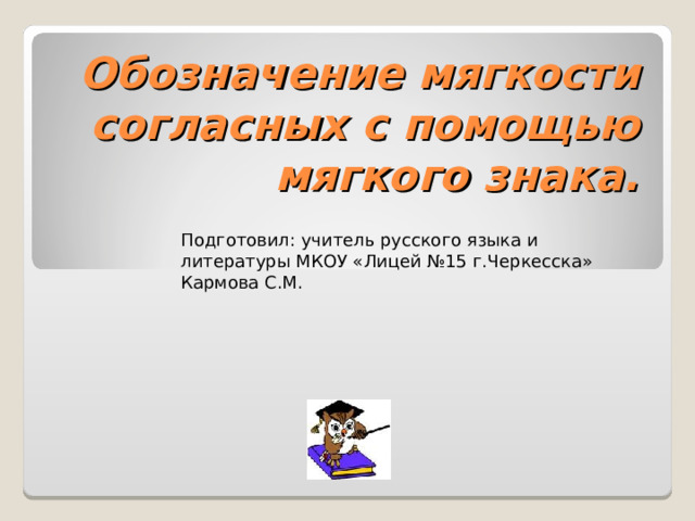 Обозначение мягкости согласных с помощью мягкого знака. Подготовил: учитель русского языка и литературы МКОУ «Лицей №15 г.Черкесска» Кармова С.М. 