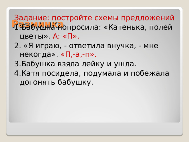 Разминка Задание: постройте схемы предложений 1.Бабушка попросила: «Катенька, полей цветы». А: «П». 2. «Я играю, - ответила внучка, - мне некогда». «П,-а,-п». 3.Бабушка взяла лейку и ушла. 4.Катя посидела, подумала и побежала догонять бабушку. 