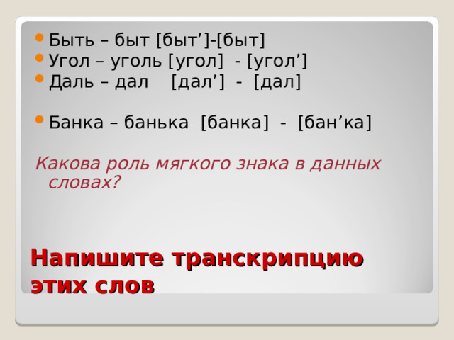 Быть – быт [ быт ’]-[ быт ] Угол – уголь [ угол ]  -  [ угол ’] Даль – дал [ дал ’] - [ дал ] Банка – банька [ банка ] - [ бан ’ ка ]  Какова роль мягкого знака в данных словах? Напишите транскрипцию этих слов 