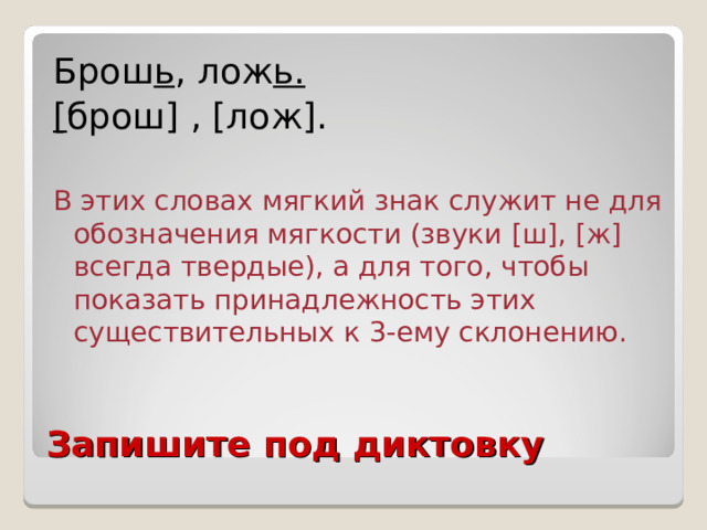 Брош ь , лож ь. [ брош ] , [ лож ] .  В этих словах мягкий знак служит не для обозначения мягкости (звуки [ ш ] , [ ж ] всегда твердые), а для того, чтобы показать принадлежность этих существительных к 3-ему склонению. Запишите под диктовку 
